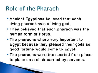  Ancient Egyptians believed that each
  living pharaoh was a living god.
 They believed that each pharaoh was the

  human form of Horus.
 The pharaohs where very important to

  Egypt because they pleased their gods so
  good fortune would come to Egypt.
 The pharaohs were transported from place

  to place on a chair carried by servants.
 