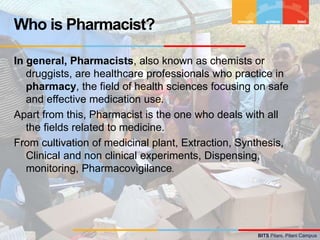 BITS Pilani, Pilani Campus
In general, Pharmacists, also known as chemists or
druggists, are healthcare professionals who practice in
pharmacy, the field of health sciences focusing on safe
and effective medication use.
Apart from this, Pharmacist is the one who deals with all
the fields related to medicine.
From cultivation of medicinal plant, Extraction, Synthesis,
Clinical and non clinical experiments, Dispensing,
monitoring, Pharmacovigilance.
Who is Pharmacist?
 