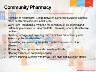 BITS Pilani, Pilani Campus
 Frontline of healthcare; Bridge between General Physician, Nurses,
other health professionals and Public
 Work from Pharmacies, With the responsibility of dispensing and
distributing medicine in Supermarkets, Pharmacy shops, Health care
centers
 checking dosage and ensuring that medicines are correctly and
safely supplied and labelled
 counselling and advising the public on the treatment of minor
ailments
 Monitoring blood pressure and cholesterol levels;
 Offering a diabetes screening service;
 Family Planning, Alcohol withdrawal, Life style and Nutrition Habits
Community Pharmacy
 