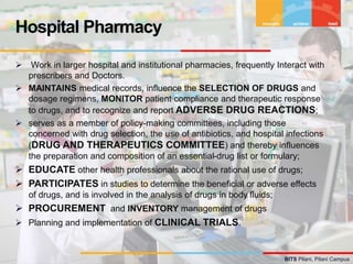 BITS Pilani, Pilani Campus
 Work in larger hospital and institutional pharmacies, frequently Interact with
prescribers and Doctors.
 MAINTAINS medical records, influence the SELECTION OF DRUGS and
dosage regimens, MONITOR patient compliance and therapeutic response
to drugs, and to recognize and report ADVERSE DRUG REACTIONS;
 serves as a member of policy-making committees, including those
concerned with drug selection, the use of antibiotics, and hospital infections
(DRUG AND THERAPEUTICS COMMITTEE) and thereby influences
the preparation and composition of an essential-drug list or formulary;
 EDUCATE other health professionals about the rational use of drugs;
 PARTICIPATES in studies to determine the beneficial or adverse effects
of drugs, and is involved in the analysis of drugs in body fluids;
 PROCUREMENT and INVENTORY management of drugs
 Planning and implementation of CLINICAL TRIALS.
Hospital Pharmacy
 