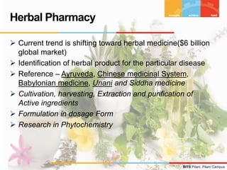 BITS Pilani, Pilani Campus
 Current trend is shifting toward herbal medicine($6 billion
global market)
 Identification of herbal product for the particular disease
 Reference – Ayruveda, Chinese medicinal System,
Babylonian medicine, Unani and Siddha medicine
 Cultivation, harvesting, Extraction and purification of
Active ingredients
 Formulation in dosage Form
 Research in Phytochemistry
Herbal Pharmacy
 
