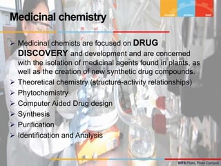 BITS Pilani, Pilani Campus
 Medicinal chemists are focused on DRUG
DISCOVERY and development and are concerned
with the isolation of medicinal agents found in plants, as
well as the creation of new synthetic drug compounds.
 Theoretical chemistry (structure-activity relationships)
 Phytochemistry
 Computer Aided Drug design
 Synthesis
 Purification
 Identification and Analysis
Medicinal chemistry
 