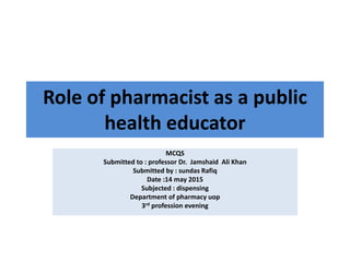Role of pharmacist as a public
health educator
MCQS
Submitted to : professor Dr. Jamshaid Ali Khan
Submitted by : sundas Rafiq
Date :14 may 2015
Subjected : dispensing
Department of pharmacy uop
3rd profession evening
 