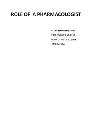 ROLE OF  A PHARMACOLOGIST<br />                                           BY : Dr. HARMANJIT SINGH <br />                                           POST-GRADUATE STUDENT<br />                                           DEPTT. OF PHARMACOLOGY<br />                                            GMC, PATIALA<br /> Pharmacologist <br />A Pharmacologist is a scientist, primarily occupied with research, <br />although teaching medical students is often a part of the job description.<br /> A Pharmacologist works or has experience working in a laboratory <br />performing research.<br /> Since the introduction of formal medical education in India, pharmacologists in<br /> both medical institutions and industrial organizations have had two basic <br />functions. <br />These are teaching and research.<br /> <br />Pharmacologists have not played an active role in the delivery of patient care.<br /> In addition, they have not been involved in deciding the national drug policy or in <br />the planning of various health programmes.<br />    Roles : Various roles of a Pharmacologist are :<br />        •  Medical Education<br />        •  Research<br />        •  Regulatory Affairs<br />        • Community Pharmacology<br />        •  Social Responsibilities<br /> <br />  Medical Education<br /> <br />Has important role in teaching program of <br /> <br />    • Undergraduates : <br />                 <br />,[object Object],    • Postgraduates : <br />,[object Object]