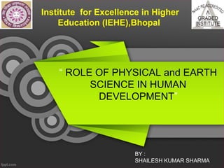 Institute for Excellence in Higher
Education (IEHE),Bhopal
“ ROLE OF PHYSICAL and EARTH
SCIENCE IN HUMAN
DEVELOPMENT”
BY :
SHAILESH KUMAR SHARMA
 