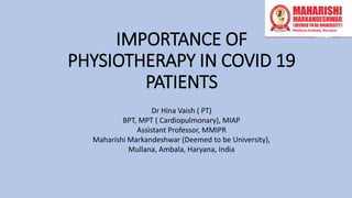 IMPORTANCE OF
PHYSIOTHERAPY IN COVID 19
PATIENTS
Dr Hina Vaish ( PT)
BPT, MPT ( Cardiopulmonary), MIAP
Assistant Professor, MMIPR
Maharishi Markandeshwar (Deemed to be University),
Mullana, Ambala, Haryana, India
 