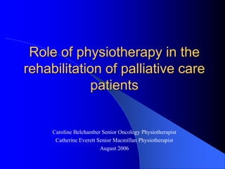 Role of physiotherapy in the
rehabilitation of palliative care
patients
Caroline Belchamber Senior Oncology Physiotherapist
Catherine Everett Senior Macmillan Physiotherapist
August 2006
 