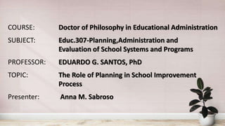COURSE: Doctor of Philosophy in Educational Administration
SUBJECT: Educ.307-Planning,Administration and
Evaluation of School Systems and Programs
PROFESSOR: EDUARDO G. SANTOS, PhD
TOPIC: The Role of Planning in School Improvement
Process
Presenter: Anna M. Sabroso
 