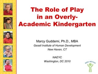 The Role of Play
    in an Overly-
Academic Kindergarten

      Marcy Guddemi, Ph.D., MBA
    Gesell Institute of Human Development
                 New Haven, CT

                  NAEYC
            Washington, DC 2010
 