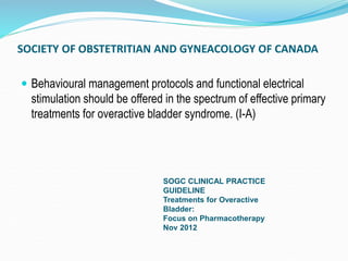 SOCIETY OF OBSTETRITIAN AND GYNEACOLOGY OF CANADA
 Behavioural management protocols and functional electrical
stimulation should be offered in the spectrum of effective primary
treatments for overactive bladder syndrome. (I-A)
SOGC CLINICAL PRACTICE
GUIDELINE
Treatments for Overactive
Bladder:
Focus on Pharmacotherapy
Nov 2012
 