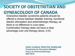 SOCIETY OF OBSTETRITIAN AND
GYNEACOLOGY OF CANADA
SOGC CLINICAL PRACTICE GUIDELINE
Treatments for Overactive Bladder:
Focus on Pharmacotherapy
NOV 2012
Overactive bladder syndrome patients should be
offered a choice between bladder training, functional
electric stimulation and anticholinergic therapy, as
there is no difference in cure rates.
Combination therapy does not have a clear
advantage over one therapy alone. (I-A)
 