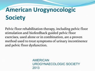 American Urogynocologic
Society
Pelvic floor rehabilitation therapy, including pelvic floor
stimulation and biofeedback guided pelvic floor
exercises, used alone or in combination, are a proven
method used to treat symptoms of urinary incontinence
and pelvic floor dysfunction.
AMERICAN
UROGYNAECOLOGIC SOCIETY
2013
 