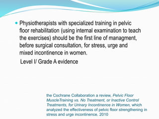 the Cochrane Collaboration a review, Pelvic Floor
MuscleTraining vs. No Treatment, or Inactive Control
Treatments, for Urinary Incontinence in Women, which
analyzed the effectiveness of pelvic floor strengthening in
stress and urge incontinence. 2010
 Physiotherapists with specialized training in pelvic
floor rehabilitation (using internal examination to teach
the exercises) should be the first line of managment,
before surgical consultation, for stress, urge and
mixed incontinence in women.
Level I/ Grade A evidence
 