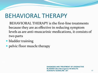 BEHAVIORAL THERAPY
BEHAVIORAL THERAPY is the first-line treatments
because they are as effective in reducing symptom
levels as are anti-muscarinic medications, it consists of
two parts
 bladder training
 pelvic floor muscle therapy
DIAGNOSIS AND TREATMENT OF OVERACTIVE
BLADDER (Non-Neurogenic) IN ADULTS:
AUA/SUFU GUIDELINE 201 17
 