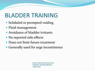 BLADDER TRAINING
 Schduled or prompted voiding
 Fluid management
 Avoidance of bladder irritants
 No reported side effects
 Does not limit future treatment
 Generally used for urge incontinence
ACOG PRACTICE BULLETIN
URINARY INCONTINENCE
JUNE 2005
 