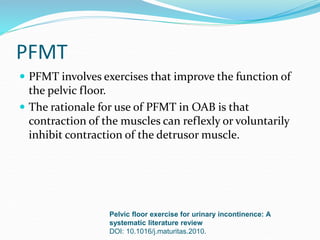 PFMT
 PFMT involves exercises that improve the function of
the pelvic floor.
 The rationale for use of PFMT in OAB is that
contraction of the muscles can reflexly or voluntarily
inhibit contraction of the detrusor muscle.
Pelvic floor exercise for urinary incontinence: A
systematic literature review
DOI: 10.1016/j.maturitas.2010.
 