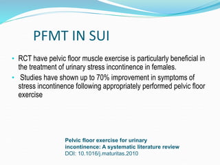 PFMT IN SUI
• RCT have pelvic floor muscle exercise is particularly beneficial in
the treatment of urinary stress incontinence in females.
• Studies have shown up to 70% improvement in symptoms of
stress incontinence following appropriately performed pelvic floor
exercise
Pelvic floor exercise for urinary
incontinence: A systematic literature review
DOI: 10.1016/j.maturitas.2010
 