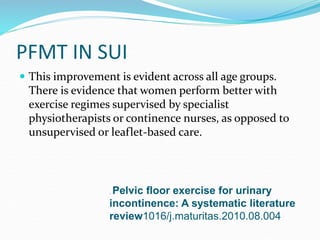 PFMT IN SUI
 This improvement is evident across all age groups.
There is evidence that women perform better with
exercise regimes supervised by specialist
physiotherapists or continence nurses, as opposed to
unsupervised or leaflet-based care.
. Pelvic floor exercise for urinary
incontinence: A systematic literature
review1016/j.maturitas.2010.08.004
 