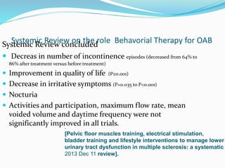Systemic Review on the role Behavorial Therapy for OABSystemic Review concluded
 Decreas in number of incontinence episodes (decreased from 64% to
86% after treatment versus before treatment)
 Improvement in quality of life (P≤0.001)
 Decrease in irritative symptoms (P=0.035 to P<0.001)
 Nocturia
 Activities and participation, maximum flow rate, mean
voided volume and daytime frequency were not
significantly improved in all trials..
[Pelvic floor muscles training, electrical stimulation,
bladder training and lifestyle interventions to manage lower
urinary tract dysfunction in multiple sclerosis: a systematic
2013 Dec 11 review].
 