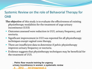 Systemic Review on the role of Behavorial Therapy for
OAB
The objective of this study is to evaluate the effectiveness of existing
physiotherapy modalities for the treatment of urge urinary
incontinence (UUI)
 Outcomes assessed were reduction in UUI, urinary frequency, and
nocturia.
 Significant improvement in UUI was reported for all physiotherapy
techniques except vaginal cone therapy.
 There are insufficient data to determine if pelvic physiotherapy
improves urinary frequency or nocturia.
 Evidence suggests that physiotherapy techniques may be beneficial for
the treatment of UUI.
. Pelvic floor muscle training for urgency
urinary incontinence in women: a systematic review
4 2012 Int Urogynecol J.
 
