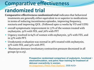 Comparative effectiveness
randomized trial
Comparative effectiveness randomized trial indicates that behavioral
treatments are generally either equivalent to or superior to medications
in terms of reducing incontinence episodes, improving frequency,
nocturia and improving QOL .(Followed upto 12 weeks by VD and UDS)
 overall symptomatic improvement in 77% of the women treated with
oxybutynin, 52% with FES, and 76% with PFT
 Urgency resolved in 64% of women with oxybutynin, 52% with FES, and
in 57% with PFT.
 Urodynamic evaluation was normal in 36% treated with oxybutynin,
57% with FES, and 52% with PFT.
 Maximum detrusor involuntary contraction pressure decreased in all
groups (p<0.05).
•Prospective randomized comparison of oxybutynin, functional
electrostimulation, and pelvic floor training for treatment of
detrusor overactivity in women.
•Int Urogynecol J Pelvic Floor Dysfunct. 2008 AUG
 