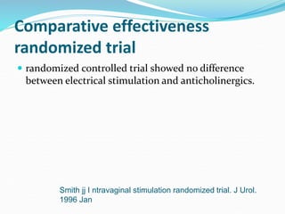 Comparative effectiveness
randomized trial
 randomized controlled trial showed no difference
between electrical stimulation and anticholinergics.
Smith jj I ntravaginal stimulation randomized trial. J Urol.
1996 Jan
 