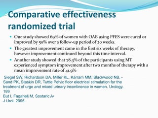 Comparative effectiveness
randomized trial
 One study showed 69% of women with OAB using PFES were cured or
improved by 50% over a follow-up period of 20 weeks.
 The greatest improvement came in the first six weeks of therapy,
however improvement continued beyond this time interval.
 Another study showed that 78.3% of the participants using MT
experienced symptom improvement after two months of therapy with a
mean improvement rate of 41.9%
•Siegel SW, Richardson DA, Miller KL, Karram MM, Blackwood NB,
Sand PK, Staskin DR, Tuttle Pelvic floor electrical stimulation for the
treatment of urge and mixed urinary incontinence in women. Urology.
199
•But I, Faganelj M, Sostaric A
J Urol. 2005
 