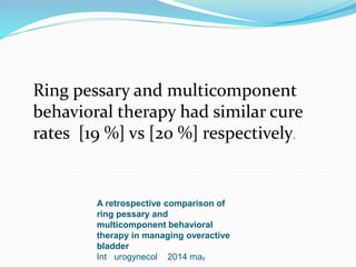 A retrospective comparison of
ring pessary and
multicomponent behavioral
therapy in managing overactive
bladder
Int urogynecol 2014 may
Ring pessary and multicomponent
behavioral therapy had similar cure
rates [19 %] vs [20 %] respectively.
 