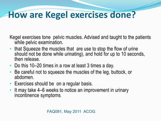 How are Kegel exercises done?
Kegel exercises tone pelvic muscles. Advised and taught to the patients
while pelvic examination.
• that Squeeze the muscles that are use to stop the flow of urine
should not be done while urinating), and hold for up to 10 seconds,
then release.
• Do this 10–20 times in a row at least 3 times a day.
• Be careful not to squeeze the muscles of the leg, buttock, or
abdomen.
• Exercises should be on a regular basis.
• It may take 4–6 weeks to notice an improvement in urinary
incontinence symptoms.
FAQ081, May 2011 ACOG
 