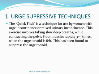 1 URGE SUPRESSIVE TECHNIQUES
 The ‘Quick Flick’ is a technique for use by women with
urge incontinence or mixed urinary incontinence. This
exercise involves taking slow deep breaths, while
contracting the pelvic floor muscles rapidly 3–5 times,
when the urge to void is felt. This has been found to
suppress the urge to void.
Int J Clin Pract, August 2009
 