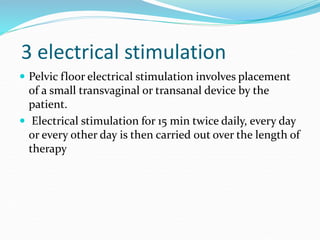 3 electrical stimulation
 Pelvic floor electrical stimulation involves placement
of a small transvaginal or transanal device by the
patient.
 Electrical stimulation for 15 min twice daily, every day
or every other day is then carried out over the length of
therapy
 