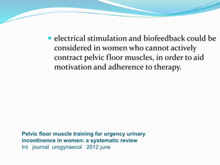 .
Pelvic floor muscle training for urgency urinary
incontinence in women: a systematic review
Int journal urogynaecol 2012 june
 electrical stimulation and biofeedback could be
considered in women who cannot actively
contract pelvic floor muscles, in order to aid
motivation and adherence to therapy.
 
