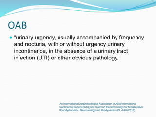 OAB
 “urinary urgency, usually accompanied by frequency
and nocturia, with or without urgency urinary
incontinence, in the absence of a urinary tract
infection (UTI) or other obvious pathology.
An International Urogynecological Association (IUGA)/International
Continence Society (ICS) joint report on the terminology for female pelvic
floor dysfunction. Neurourology and Urodynamics 29, 4-20 (2010).
 