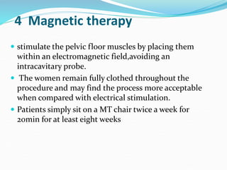 4 Magnetic therapy
 stimulate the pelvic floor muscles by placing them
within an electromagnetic field,avoiding an
intracavitary probe.
 The women remain fully clothed throughout the
procedure and may find the process more acceptable
when compared with electrical stimulation.
 Patients simply sit on a MT chair twice a week for
20min for at least eight weeks
 
