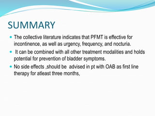 SUMMARY
 The collective literature indicates that PFMT is effective for
incontinence, as well as urgency, frequency, and nocturia.
 It can be combined with all other treatment modalities and holds
potential for prevention of bladder symptoms.
 No side effects ,should be advised in pt with OAB as first line
therapy for atleast three months,
 