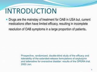 INTRODUCTION
 Drugs are the mainstay of treatment for OAB in USA but, current
medications often have limited efficacy, resulting in incomplete
resolution of OAB symptoms in a large proportion of patients.
Prospective, randomized, double-blind study of the efficacy and
tolerability of the extended-release formulations of oxybutynin
and tolterodine for overactive bladder: results of the OPERA trial.
2003 Jun;
5
 