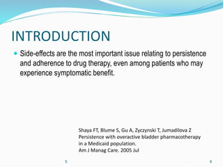 INTRODUCTION
 Side-effects are the most important issue relating to persistence
and adherence to drug therapy, even among patients who may
experience symptomatic benefit.
5 6
Shaya FT, Blume S, Gu A, Zyczynski T, Jumadilova Z
Persistence with overactive bladder pharmacotherapy
in a Medicaid population.
Am J Manag Care. 2005 Jul
 