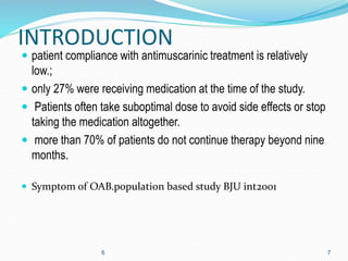 INTRODUCTION
 patient compliance with antimuscarinic treatment is relatively
low.;
 only 27% were receiving medication at the time of the study.
 Patients often take suboptimal dose to avoid side effects or stop
taking the medication altogether.
 more than 70% of patients do not continue therapy beyond nine
months.
 Symptom of OAB.population based study BJU int2001
6 7
 