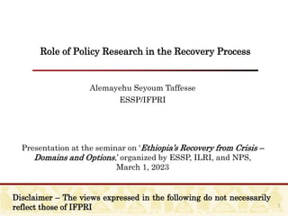 Role of Policy Research in the Recovery Process
Alemayehu Seyoum Taffesse
ESSP/IFPRI
Presentation at the seminar on ‘Ethiopia’s Recovery from Crisis –
Domains and Options,’ organized by ESSP, ILRI, and NPS,
March 1, 2023
1
Disclaimer – The views expressed in the following do not necessarily
reflect those of IFPRI
 