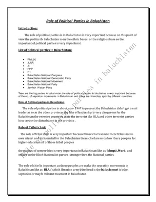 Role of Political Parties in Baluchistan 
Introduction: 
The role of political parties is in Baluchistan is very important because on this point of 
view the politics ib Baluchistan is on the ethnic bases or the religious base so the 
important of political parties is very importanat. 
List of political parties in Baluchistan: 
 PML(N) 
 JUI(F) 
 JI 
 PPP 
 PTI 
 Balochistan National Congress 
 Balochistan National Democratic Party 
 Balochistan National Movement 
 Balochistan National Party 
 Jamhori Wattan Party 
Tese are the big parties in baluchistan.the role of political parties In blochistan is very important because 
of the no. of sepration movements in Baluchistan and these are financilay sport by different countries . 
Role of Political parties in Baluchistan 
The role of political prties is about non- 1947 to present the Baluchistan didn’t get a real 
leader as so as the other provinces.the lake of leadership is very dangerous for the 
Baluchistan.the enemies countries crate the terrorist like BLA and other terrorist parties 
how create the disturbance in the province . 
Role of Tribal chief: 
The role of tribal chief is very important because those chief can use there tribals in his 
own intrest and its harm ful for the Baluchistan these chief are not allow there peoples for 
higher education all of those tribal peoples 
the politics of some tribies is very importanat in Baluchistan like as bhugti ,Muri, and 
othera so the Bloch Nationalist parties stronger then the National parties 
The role of chief is important as those peoples are make the sepration movements in 
Baluchistan like as BLA (baloch libration army) the head is the baloch muri it’s the 
sepration or may b militant movment in balochistan 
 