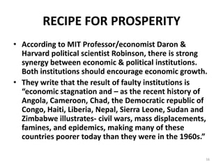 RECIPE FOR PROSPERITY
• According to MIT Professor/economist Daron &
Harvard political scientist Robinson, there is strong
synergy between economic & political institutions.
Both institutions should encourage economic growth.
• They write that the result of faulty institutions is
“economic stagnation and – as the recent history of
Angola, Cameroon, Chad, the Democratic republic of
Congo, Haiti, Liberia, Nepal, Sierra Leone, Sudan and
Zimbabwe illustrates- civil wars, mass displacements,
famines, and epidemics, making many of these
countries poorer today than they were in the 1960s.”
16
 
