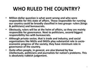 WHO RULED THE COUNTRY?
• Million dollar question is what went wrong and who were
responsible for this state of affairs. Those responsible for running
our country could be broadly classified in two groups- rulers (kings
& politicians) and bureaucrats.
• Obviously, rulers will be at the helm of affairs, so they are mainly
responsible for governance. Next to politicians, second biggest
responsibility lies with bureaucrats.
• Although private sector, that is trade and industry, and social
organizations like NGOs and INGOs play substantial role in socio-
economic progress of the society, they have minimum role in
governance of the country.
• Quite often people, in general, are also blamed by few
intellectuals, politicians and journalists for nation’s problems. This
is absolutely rubbish judgement.
6
 