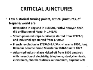 CRITICLAL JUNCTURES
• Few historical turning points, critical junctures, of
Nepal & world are:
– Revolution in England in 1688AD, Prithvi Narayan Shah
did unification of Nepal in 1743AD
– Steam-powered ships & railways started from 1712AD,
and industrial age started from 1750AD
– French revolution in 1789AD & USA civil war in 1860, Jung
Bahadur became Prime Minister in 1846AD until 1877
– Advanced industrial age kicked off from 1870 onwards
with invention of electricity, telephone, steel ,chemicals,
electronics, pharmaceuticals, automobiles, airplanes etc
7
 