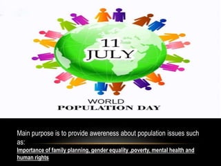 Main purpose is to provide awereness about population issues such
as:
Importance of family planning, gender equality ,poverty, mental health and
human rights
 