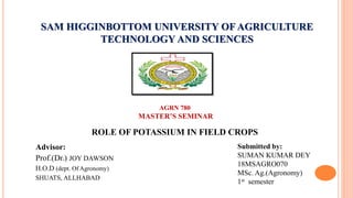 SAM HIGGINBOTTOM UNIVERSITY OF AGRICULTURE
TECHNOLOGY AND SCIENCES
Advisor:
Prof.(Dr.) JOY DAWSON
H.O.D (dept. Of Agronomy)
SHUATS, ALLHABAD
AGRN 780
MASTER’S SEMINAR
ROLE OF POTASSIUM IN FIELD CROPS
Submitted by:
SUMAN KUMAR DEY
18MSAGRO070
MSc. Ag.(Agronomy)
1st semester
 