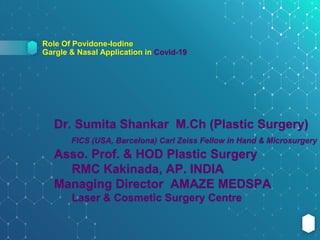 Role Of Povidone-Iodine
Gargle & Nasal Application in Covid-19
Dr. Sumita Shankar M.Ch (Plastic Surgery)
FICS (USA, Barcelona) Carl Zeiss Fellow in Hand & Microsurgery
Asso. Prof. & HOD Plastic Surgery
RMC Kakinada, AP. INDIA
Managing Director AMAZE MEDSPA
Laser & Cosmetic Surgery Centre
 