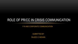 P R AND CORPORATE COMMUNICATION
ROLE OF PR/CC IN CRISIS COMMUNICATION
SUBMITTED BY
RAJEEV C MOHAN
 