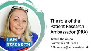 The role of the
Patient Research
Ambassador (PRA)
Kirsten Thompson
Twitter: @iamKirstenT
K.Thompson@adm.leeds.ac.uk
 