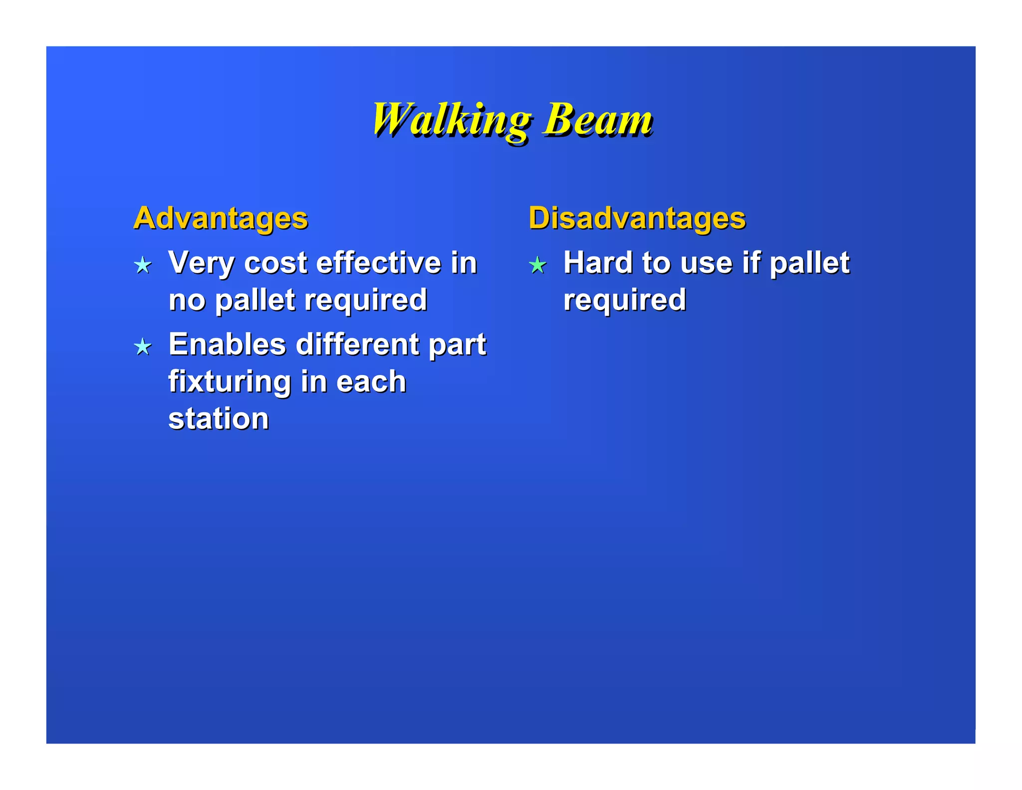 Walking Beam

Advantages                 Disadvantages
  Very cost effective in     Hard to use if pallet
  no pallet required         required
  Enables different part
  fixturing in each
  station
 