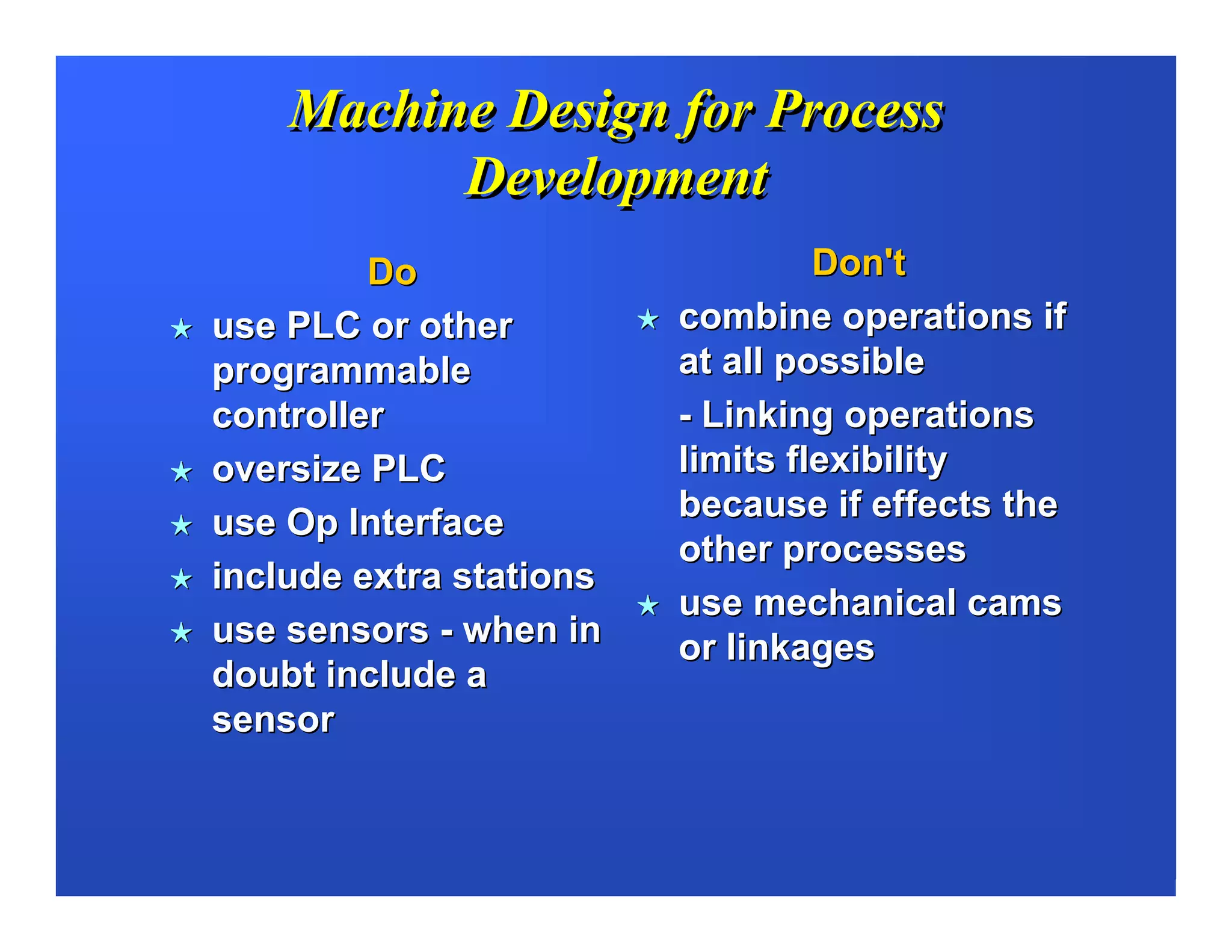 Machine Design for Process
          Development
         Do                       Don't
use PLC or other         combine operations if
programmable             at all possible
controller               - Linking operations
oversize PLC             limits flexibility
use Op Interface         because if effects the
                         other processes
include extra stations
                         use mechanical cams
use sensors - when in    or linkages
doubt include a
sensor
 